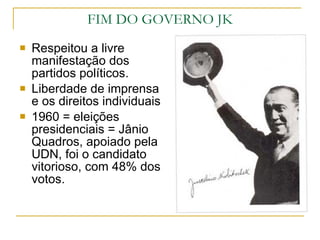 Respeitou a livre manifestação dos partidos políticos. Liberdade de imprensa e os direitos individuais 1960 = eleições presidenciais = Jânio Quadros, apoiado pela UDN, foi o candidato vitorioso, com 48% dos votos. FIM DO GOVERNO JK 