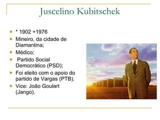 Juscelino Kubitschek * 1902 +1976 Mineiro, da cidade de Diamantina; Médico; Partido Social Democrático (PSD); Foi eleito com o apoio do partido de Vargas (PTB). Vice: João Goulart (Jango). 