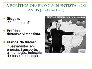 A POLÍTICA DESENVOLVIMENTISTA NOS ANOS JK (1956-1961) Slogan:  “ 50 anos em 5”. Política desenvolvimentista. Planos de Metas:  investimentos em energia, transporte, alimentação, indústria de base e educação. 
