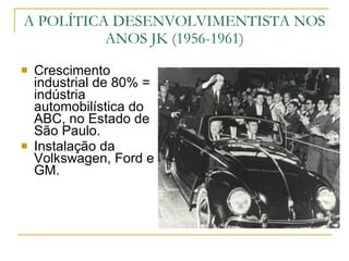 Crescimento industrial de 80% = indústria automobilística do ABC, no Estado de São Paulo. Instalação da Volkswagen, Ford e GM. A POLÍTICA DESENVOLVIMENTISTA NOS ANOS JK (1956-1961) 