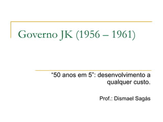 Governo JK (1956 – 1961) “ 50 anos em 5”: desenvolvimento a qualquer custo. Prof.: Dismael Sagás 