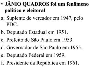 • JÂNIO QUADROS foi um fenômeno
  político e eleitoral:
a. Suplente de vereador em 1947, pelo
   PDC.
b. Deputado Estadual em 1951.
c. Prefeito de São Paulo em 1953.
d. Governador de São Paulo em 1955.
e. Deputado Federal em 1959.
f. Presidente da República em 1961.
 
