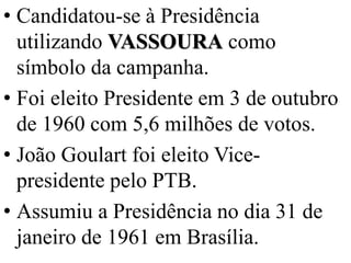 • Candidatou-se à Presidência
  utilizando VASSOURA como
  símbolo da campanha.
• Foi eleito Presidente em 3 de outubro
  de 1960 com 5,6 milhões de votos.
• João Goulart foi eleito Vice-
  presidente pelo PTB.
• Assumiu a Presidência no dia 31 de
  janeiro de 1961 em Brasília.
 