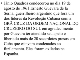 • Jânio Quadros condecorou no dia 19 de
  agosto de 1961 Ernesto Guevara de la
  Serna, guerrilheiro argentino que fora um
  dos líderes da Revolução Cubana com a
  GRÃ CRUZ DA ORDEM NACIONAL DO
  CRUZEIRO DO SUL em agradecimento
  por Guevara ter atendido seu apelo e
  libertado mais de 20 sacerdotes presos em
  Cuba que estavam condenados ao
  fuzilamento. Eles foram exilados na
  Espanha.
 