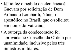 • Jânio fez o pedido de clemência à
  Guevara por solicitação de Dom
  Armando Lombardi, Núncio
  apostólico no Brasil, que o solicitou
  em nome do Vaticano.
• A outorga da condecoração foi
  aprovada no Conselho da Ordem por
  unanimidade, inclusive pelos três
  ministros militares.
 