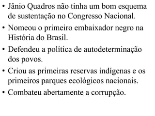 • Jânio Quadros não tinha um bom esquema
  de sustentação no Congresso Nacional.
• Nomeou o primeiro embaixador negro na
  História do Brasil.
• Defendeu a política de autodeterminação
  dos povos.
• Criou as primeiras reservas indígenas e os
  primeiros parques ecológicos nacionais.
• Combateu abertamente a corrupção.
 