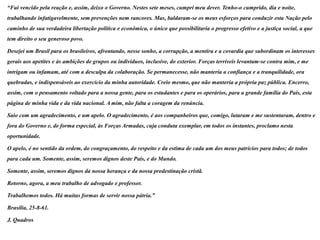 “Fui vencido pela reação e, assim, deixo o Governo. Nestes sete meses, cumpri meu dever. Tenho-o cumprido, dia e noite,
trabalhando infatigavelmente, sem prevenções nem rancores. Mas, baldaram-se os meus esforços para conduzir esta Nação pelo
caminho de sua verdadeira libertação política e econômica, o único que possibilitaria o progresso efetivo e a justiça social, a que
tem direito o seu generoso povo.

Desejei um Brasil para os brasileiros, afrontando, nesse sonho, a corrupção, a mentira e a covardia que subordinam os interesses
gerais aos apetites e às ambições de grupos ou indivíduos, inclusive, do exterior. Forças terríveis levantam-se contra mim, e me
intrigam ou infamam, até com a desculpa da colaboração. Se permanecesse, não manteria a confiança e a tranquilidade, ora
quebradas, e indispensáveis ao exercício da minha autoridade. Creio mesmo, que não manteria a própria paz pública. Encerro,
assim, com o pensamento voltado para a nossa gente, para os estudantes e para os operários, para a grande família do País, esta
página de minha vida e da vida nacional. A mim, não falta a coragem da renúncia.

Saio com um agradecimento, e um apelo. O agradecimento, é aos companheiros que, comigo, lutaram e me sustentaram, dentro e
fora do Governo e, de forma especial, às Forças Armadas, cuja conduta exemplar, em todos os instantes, proclamo nesta
oportunidade.

O apelo, é no sentido da ordem, do congraçamento, do respeito e da estima de cada um dos meus patrícios para todos; de todos
para cada um. Somente, assim, seremos dignos deste País, e do Mundo.

Somente, assim, seremos dignos da nossa herança e da nossa predestinação cristã.

Retorno, agora, a meu trabalho de advogado e professor.

Trabalhemos todos. Há muitas formas de servir nossa pátria.”

Brasília, 25-8-61.

J. Quadros
 