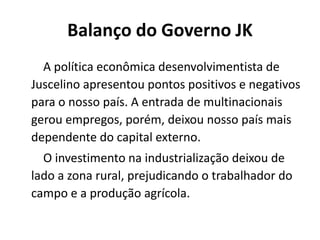 Balanço do Governo JK
A política econômica desenvolvimentista de
Juscelino apresentou pontos positivos e negativos
para o nosso país. A entrada de multinacionais
gerou empregos, porém, deixou nosso país mais
dependente do capital externo.
O investimento na industrialização deixou de
lado a zona rural, prejudicando o trabalhador do
campo e a produção agrícola.
 