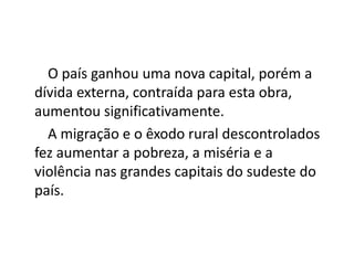 O país ganhou uma nova capital, porém a
dívida externa, contraída para esta obra,
aumentou significativamente.
A migração e o êxodo rural descontrolados
fez aumentar a pobreza, a miséria e a
violência nas grandes capitais do sudeste do
país.
 