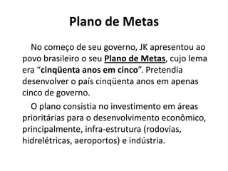 Plano de Metas
No começo de seu governo, JK apresentou ao
povo brasileiro o seu Plano de Metas, cujo lema
era “cinqüenta anos em cinco”. Pretendia
desenvolver o país cinqüenta anos em apenas
cinco de governo.
O plano consistia no investimento em áreas
prioritárias para o desenvolvimento econômico,
principalmente, infra-estrutura (rodovias,
hidrelétricas, aeroportos) e indústria.
 