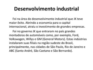Desenvolvimento industrial
Foi na área do desenvolvimento industrial que JK teve
maior êxito. Abrindo a economia para o capital
internacional, atraiu o investimento de grandes empresas.
Foi no governo JK que entraram no país grandes
montadoras de automóveis como, por exemplo, Ford,
Volkswagen, Willys e GM (General Motors). Estas indústrias
instalaram suas filiais na região sudeste do Brasil,
principalmente, nas cidades de São Paulo, Rio de Janeiro e
ABC (Santo André, São Caetano e São Bernardo).
 