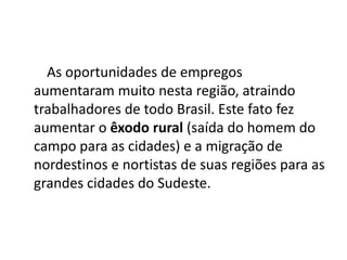 As oportunidades de empregos
aumentaram muito nesta região, atraindo
trabalhadores de todo Brasil. Este fato fez
aumentar o êxodo rural (saída do homem do
campo para as cidades) e a migração de
nordestinos e nortistas de suas regiões para as
grandes cidades do Sudeste.
 