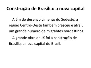 Construção de Brasília: a nova capital
Além do desenvolvimento do Sudeste, a
região Centro-Oeste também cresceu e atraiu
um grande número de migrantes nordestinos.
A grande obra de JK foi a construção de
Brasília, a nova capital do Brasil.
 