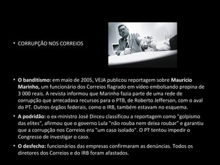 2005 - FRAUDES
• CORRUPÇÃO NOS CORREIOS
• O banditismo: em maio de 2005, VEJA publicou reportagem sobre Maurício
Marinho, um funcionário dos Correios flagrado em vídeo embolsando propina de
3 000 reais. A revista informou que Marinho fazia parte de uma rede de
corrupção que arrecadava recursos para o PTB, de Roberto Jefferson, com o aval
do PT. Outros órgãos federais, como o IRB, também estavam no esquema.
• A podridão: o ex-ministro José Dirceu classificou a reportagem como "golpismo
das elites", afirmou que o governo Lula "não rouba nem deixa roubar" e garantiu
que a corrupção nos Correios era "um caso isolado". O PT tentou impedir o
Congresso de investigar o caso.
• O desfecho: funcionários das empresas confirmaram as denúncias. Todos os
diretores dos Correios e do IRB foram afastados.RB foram afastados.
 