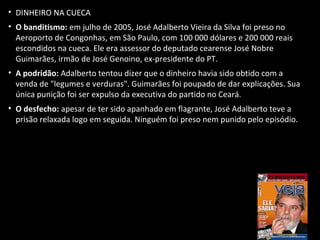 • DINHEIRO NA CUECA
• O banditismo: em julho de 2005, José Adalberto Vieira da Silva foi preso no
Aeroporto de Congonhas, em São Paulo, com 100 000 dólares e 200 000 reais
escondidos na cueca. Ele era assessor do deputado cearense José Nobre
Guimarães, irmão de José Genoino, ex-presidente do PT.
• A podridão: Adalberto tentou dizer que o dinheiro havia sido obtido com a
venda de "legumes e verduras". Guimarães foi poupado de dar explicações. Sua
única punição foi ser expulso da executiva do partido no Ceará.
• O desfecho: apesar de ter sido apanhado em flagrante, José Adalberto teve a
prisão relaxada logo em seguida. Ninguém foi preso nem punido pelo episódio.
 