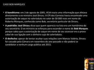 CASO BOB MARQUES
• O banditismo: em 3 de agosto de 2005, VEJA trazia uma informação que afetava
diretamente o ex-ministro José Dirceu. A CPI dos Correios havia encontrado uma
autorização de saque no valerioduto no valor de 50 000 reais em nome de
Roberto Marques, conhecido como Bob, secretário particular de Dirceu.
• A podridão: José Dirceu disse que quem aparecia na lista era um homônimo do
seu secretário. O ex-ministro se esforçou para esconder o nome de Bob Marques
porque sabia que a autorização de saque em nome de seu assessor era a prova
cabal de sua ligação com o dinheiro sujo do valerioduto.
• O desfecho: apesar de tentar ocultar suas relações com Marcos Valério, Dirceu
foi cassado pela Câmara em novembro do ano passado e não poderá se
candidatar a nenhum cargo público até 2015.
 