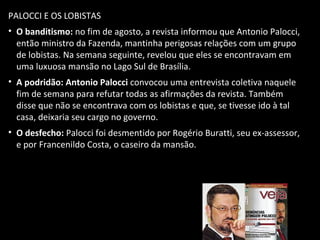 PALOCCI E OS LOBISTAS
• O banditismo: no fim de agosto, a revista informou que Antonio Palocci,
então ministro da Fazenda, mantinha perigosas relações com um grupo
de lobistas. Na semana seguinte, revelou que eles se encontravam em
uma luxuosa mansão no Lago Sul de Brasília.
• A podridão: Antonio Palocci convocou uma entrevista coletiva naquele
fim de semana para refutar todas as afirmações da revista. Também
disse que não se encontrava com os lobistas e que, se tivesse ido à tal
casa, deixaria seu cargo no governo.
• O desfecho: Palocci foi desmentido por Rogério Buratti, seu ex-assessor,
e por Francenildo Costa, o caseiro da mansão.
 