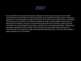 2007
• O ano de 2007 é marcado pela retomada da atividade em vários setores da economia, em virtude
principalmente da recuperação da renda da população e pela expansão do crédito no país. maior para a
agropecuária, com desempenho puxado pelo aumento do consumo interno de alimentos e da demanda
internacional por commodities. As melhores condições de renda e crédito também impulsionaram o
desempenho da indústria, com para os recordes de produção do setor automotivo, além do setor de
construção civil, grande gerador de empregos no período. Com a retomada da atividade, o PIB brasileiro
apresentou expansão de 5,4% em 2007, a maior taxa de crescimento desde 2004, quando houve
crescimento de 5,7%. A partir da criação da Secretaria Nacional dos Portos, no dia 7 de maio de 2007, o
governo passou a ter 37 ministérios.
 