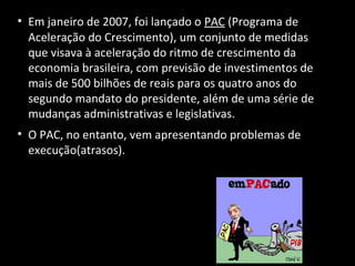 • Em janeiro de 2007, foi lançado o PAC (Programa de
Aceleração do Crescimento), um conjunto de medidas
que visava à aceleração do ritmo de crescimento da
economia brasileira, com previsão de investimentos de
mais de 500 bilhões de reais para os quatro anos do
segundo mandato do presidente, além de uma série de
mudanças administrativas e legislativas.
• O PAC, no entanto, vem apresentando problemas de
execução(atrasos).
 