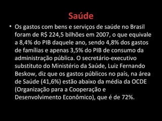 Saúde
• Os gastos com bens e serviços de saúde no Brasil
foram de R$ 224,5 bilhões em 2007, o que equivale
a 8,4% do PIB daquele ano, sendo 4,8% dos gastos
de famílias e apenas 3,5% do PIB de consumo da
administração pública. O secretário-executivo
substituto do Ministério da Saúde, Luiz Fernando
Beskow, diz que os gastos públicos no país, na área
de Saúde (41,6%) estão abaixo da média da OCDE
(Organização para a Cooperação e
Desenvolvimento Econômico), que é de 72%.
 