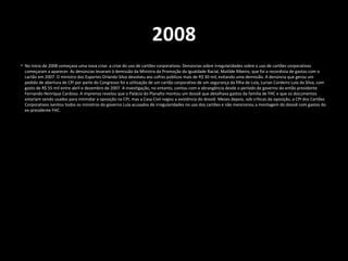 2008
• No início de 2008 começava uma nova crise: a crise do uso de cartões corporativos. Denúncias sobre irregularidades sobre o uso de cartões corporativos
começaram a aparecer. As denúncias levaram à demissão da Ministra da Promoção da Igualdade Racial, Matilde Ribeiro, que foi a recordista de gastos com o
cartão em 2007. O ministro dos Esportes Orlando Silva devolveu aos cofres públicos mais de R$ 30 mil, evitando uma demissão. A denúncia que gerou um
pedido de abertura de CPI por parte do Congresso foi a utilização de um cartão corporativo de um segurança da filha de Lula, Lurian Cordeiro Lula da Silva, com
gasto de R$ 55 mil entre abril e dezembro de 2007. A investigação, no entanto, contou com a abrangência desde o período de governo do então presidente
Fernando Henrique Cardoso. A imprensa revelou que o Palácio do Planalto montou um dossiê que detalhava gastos da família de FHC e que os documentos
estariam sendo usados para intimidar a oposição na CPI, mas a Casa Civil negou a existência do dossiê. Meses depois, sob críticas da oposição, a CPI dos Cartões
Corporativos isentou todos os ministros do governo Lula acusados de irregularidades no uso dos cartões e não mencionou a montagem do dossiê com gastos do
ex-presidente FHC.
 
