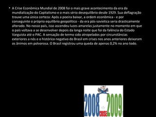 • A Crise Econômica Mundial de 2008 foi o mais grave acontecimento da era da
mundialização do Capitalismo e o mais sério desequilíbrio desde 1929. Sua deflagração
trouxe uma única certeza: Após a poeira baixar, a ordem econômica - e por
conseguinte o próprio equilíbrio geopolítico - da era pós-sovietica seria drasticamente
alterado. No nosso país, isso ascendeu luzes amarelas justamente no momento em que
o país voltava a se desenvolver depois da longa noite que foi da falência do Estado
Varguista até o PAC. A sensação de termo sido atropelados por circunstâncias
exteriores a nós e o histórico negativo do Brasil em crises nos anos anteriores deixaram
os ânimos em polvorosa. O Brasil registrou uma queda de apenas 0,2% no ano todo.
 