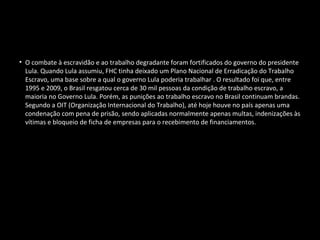 Combate à escravidão
• O combate à escravidão e ao trabalho degradante foram fortificados do governo do presidente
Lula. Quando Lula assumiu, FHC tinha deixado um Plano Nacional de Erradicação do Trabalho
Escravo, uma base sobre a qual o governo Lula poderia trabalhar . O resultado foi que, entre
1995 e 2009, o Brasil resgatou cerca de 30 mil pessoas da condição de trabalho escravo, a
maioria no Governo Lula. Porém, as punições ao trabalho escravo no Brasil continuam brandas.
Segundo a OIT (Organização Internacional do Trabalho), até hoje houve no país apenas uma
condenação com pena de prisão, sendo aplicadas normalmente apenas multas, indenizações às
vítimas e bloqueio de ficha de empresas para o recebimento de financiamentos.
 