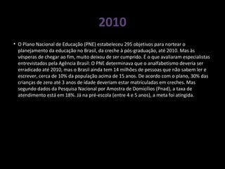 2010
• O Plano Nacional de Educação (PNE) estabeleceu 295 objetivos para nortear o
planejamento da educação no Brasil, da creche à pós-graduação, até 2010. Mas às
vésperas de chegar ao fim, muito deixou de ser cumprido. É o que avaliaram especialistas
entrevistados pela Agência Brasil: O PNE determinava que o analfabetismo deveria ser
erradicado até 2010, mas o Brasil ainda tem 14 milhões de pessoas que não sabem ler e
escrever, cerca de 10% da população acima de 15 anos. De acordo com o plano, 30% das
crianças de zero até 3 anos de idade deveriam estar matriculadas em creches. Mas
segundo dados da Pesquisa Nacional por Amostra de Domicílios (Pnad), a taxa de
atendimento está em 18%. Já na pré-escola (entre 4 e 5 anos), a meta foi atingida.
 