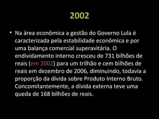 2002
• Na área econômica a gestão do Governo Lula é
caracterizada pela estabilidade econômica e por
uma balança comercial superavitária. O
endividamento interno cresceu de 731 bilhões de
reais (em 2002) para um trilhão e cem bilhões de
reais em dezembro de 2006, diminuindo, todavia a
proporção da dívida sobre Produto Interno Bruto.
Concomitantemente, a dívida externa teve uma
queda de 168 bilhões de reais.
 