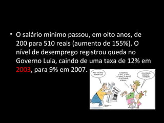 Salário Mínimo
• O salário mínimo passou, em oito anos, de
200 para 510 reais (aumento de 155%). O
nível de desemprego registrou queda no
Governo Lula, caindo de uma taxa de 12% em
2003, para 9% em 2007.
 