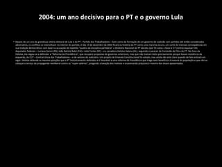 2004: um ano decisivo para o PT e o governo Lula
• Depois de um ano da grandiosa vitória eleitoral de Lula e do PT - Partido dos Trabalhadores – bem como da formação de um governo de coalizão com partidos até então considerados
adversários, os conflitos se intensificam no interior do partido. O dia 14 de dezembro de 2003 ficará na história do PT como uma mancha escura, um corte de imensas conseqüências em
sua tradição democrática: com base na acusação de repetida “quebra da disciplina partidária” o Diretório Nacional do PT decidiu (por 55 votos a favor e 27 contra) expulsar três
deputados federais – Luciana Genro (RS), João Batista Babá (PA) e João Fontes (SE) – e a senadora Heloísa Helena (AL), seguindo o parecer da Comissão de Ética do PT. No Caso da
Heloísa, ela negou-se a defender a “Reforma da Previdência”, que recupera propostas de governos anteriores, mas que não tiveram êxito precisamente porque houve resistência da
esquerda, da CUT – Central Única dos Trabalhadores – e de setores do Judiciário. Um projeto de Emenda Constitucional foi votado, mas ainda não está claro quando de fato entrará em
vigor. Heloísa defende as mesmas posições que o PT historicamente defendeu e é favorável a uma reforma da Previdência que traga reais benefícios à maioria da população e que não se
coloque a serviço da propaganda neoliberal contra os “super-salários”, pregando a taxação dos inativos e ocasionando prejuízos à maioria dos atuais aposentados. O MES – Movimento
 