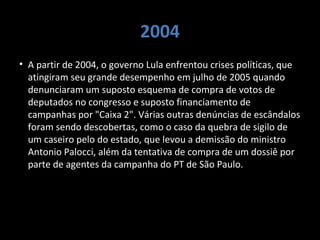 2004
• A partir de 2004, o governo Lula enfrentou crises políticas, que
atingiram seu grande desempenho em julho de 2005 quando
denunciaram um suposto esquema de compra de votos de
deputados no congresso e suposto financiamento de
campanhas por "Caixa 2". Várias outras denúncias de escândalos
foram sendo descobertas, como o caso da quebra de sigilo de
um caseiro pelo do estado, que levou a demissão do ministro
Antonio Palocci, além da tentativa de compra de um dossiê por
parte de agentes da campanha do PT de São Paulo.
 