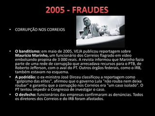 • CORRUPÇÃO NOS CORREIOS
• O banditismo: em maio de 2005, VEJA publicou reportagem sobre
Maurício Marinho, um funcionário dos Correios flagrado em vídeo
embolsando propina de 3 000 reais. A revista informou que Marinho fazia
parte de uma rede de corrupção que arrecadava recursos para o PTB, de
Roberto Jefferson, com o aval do PT. Outros órgãos federais, como o IRB,
também estavam no esquema.
• A podridão: o ex-ministro José Dirceu classificou a reportagem como
"golpismo das elites", afirmou que o governo Lula "não rouba nem deixa
roubar" e garantiu que a corrupção nos Correios era "um caso isolado". O
PT tentou impedir o Congresso de investigar o caso.
• O desfecho: funcionários das empresas confirmaram as denúncias. Todos
os diretores dos Correios e do IRB foram afastados.RB foram afastados.
 