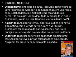 • DINHEIRO NA CUECA
• O banditismo: em julho de 2005, José Adalberto Vieira da
Silva foi preso no Aeroporto de Congonhas, em São Paulo,
com 100 000 dólares e 200 000 reais escondidos na
cueca. Ele era assessor do deputado cearense José Nobre
Guimarães, irmão de José Genoino, ex-presidente do PT.
• A podridão: Adalberto tentou dizer que o dinheiro havia
sido obtido com a venda de "legumes e verduras".
Guimarães foi poupado de dar explicações. Sua única
punição foi ser expulso da executiva do partido no Ceará.
• O desfecho: apesar de ter sido apanhado em flagrante,
José Adalberto teve a prisão relaxada logo em seguida.
Ninguém foi preso nem punido pelo episódio.
 