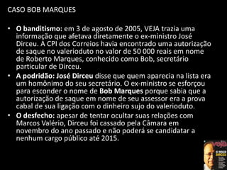 CASO BOB MARQUES
• O banditismo: em 3 de agosto de 2005, VEJA trazia uma
informação que afetava diretamente o ex-ministro José
Dirceu. A CPI dos Correios havia encontrado uma autorização
de saque no valerioduto no valor de 50 000 reais em nome
de Roberto Marques, conhecido como Bob, secretário
particular de Dirceu.
• A podridão: José Dirceu disse que quem aparecia na lista era
um homônimo do seu secretário. O ex-ministro se esforçou
para esconder o nome de Bob Marques porque sabia que a
autorização de saque em nome de seu assessor era a prova
cabal de sua ligação com o dinheiro sujo do valerioduto.
• O desfecho: apesar de tentar ocultar suas relações com
Marcos Valério, Dirceu foi cassado pela Câmara em
novembro do ano passado e não poderá se candidatar a
nenhum cargo público até 2015.
 