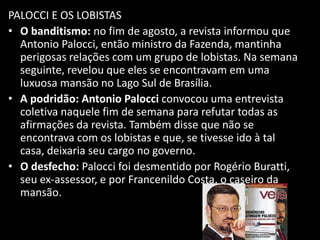 PALOCCI E OS LOBISTAS
• O banditismo: no fim de agosto, a revista informou que
Antonio Palocci, então ministro da Fazenda, mantinha
perigosas relações com um grupo de lobistas. Na semana
seguinte, revelou que eles se encontravam em uma
luxuosa mansão no Lago Sul de Brasília.
• A podridão: Antonio Palocci convocou uma entrevista
coletiva naquele fim de semana para refutar todas as
afirmações da revista. Também disse que não se
encontrava com os lobistas e que, se tivesse ido à tal
casa, deixaria seu cargo no governo.
• O desfecho: Palocci foi desmentido por Rogério Buratti,
seu ex-assessor, e por Francenildo Costa, o caseiro da
mansão.
 