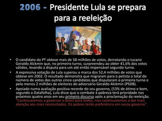 • O candidato do PT obteve mais de 58 milhões de votos, derrotando o tucano
Geraldo Alckmin que, no primeiro turno, surpreendeu ao obter 41,6% dos votos
válidos, levando a disputa para um até então impensável segundo turno.
• A expressiva votação de Lula superou a marca dos 52,4 milhões de votos que
obteve em 2002. O resultado demonstra que migraram para o petista o total do
número de votos dos outros cinco candidatos que disputaram o primeiro turno e
pelo menos 2 milhões de eleitores do adversário Geraldo Alckmin (PSDB).
• Apoiado numa avaliação positiva recorde do seu governo, (53% de ótimo e bom,
segundo o Datafolha), Lula disse que o combate à pobreza terá prioridade nos
próximos quatro anos em seu primeiro discurso após a proclamação da reeleição.
“Continuaremos a governar o Brasil para todos, mas continuaremos a dar mais
atenção aos mais necessitados. Os pobres terão preferência em nosso governo”.
 