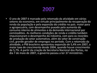• O ano de 2007 é marcado pela retomada da atividade em vários
setores da economia, em virtude principalmente da recuperação da
renda da população e pela expansão do crédito no país. maior para
a agropecuária, com desempenho puxado pelo aumento do
consumo interno de alimentos e da demanda internacional por
commodities. As melhores condições de renda e crédito também
impulsionaram o desempenho da indústria, com para os recordes
de produção do setor automotivo, além do setor de construção
civil, grande gerador de empregos no período. Com a retomada da
atividade, o PIB brasileiro apresentou expansão de 5,4% em 2007, a
maior taxa de crescimento desde 2004, quando houve crescimento
de 5,7%. A partir da criação da Secretaria Nacional dos Portos, no
dia 7 de maio de 2007, o governo passou a ter 37 ministérios.
 