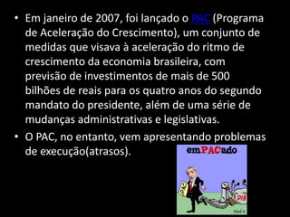 • Em janeiro de 2007, foi lançado o PAC (Programa
de Aceleração do Crescimento), um conjunto de
medidas que visava à aceleração do ritmo de
crescimento da economia brasileira, com
previsão de investimentos de mais de 500
bilhões de reais para os quatro anos do segundo
mandato do presidente, além de uma série de
mudanças administrativas e legislativas.
• O PAC, no entanto, vem apresentando problemas
de execução(atrasos).
 