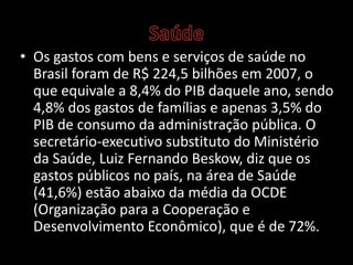 • Os gastos com bens e serviços de saúde no
Brasil foram de R$ 224,5 bilhões em 2007, o
que equivale a 8,4% do PIB daquele ano, sendo
4,8% dos gastos de famílias e apenas 3,5% do
PIB de consumo da administração pública. O
secretário-executivo substituto do Ministério
da Saúde, Luiz Fernando Beskow, diz que os
gastos públicos no país, na área de Saúde
(41,6%) estão abaixo da média da OCDE
(Organização para a Cooperação e
Desenvolvimento Econômico), que é de 72%.
 