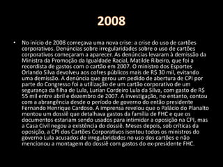 • No início de 2008 começava uma nova crise: a crise do uso de cartões
corporativos. Denúncias sobre irregularidades sobre o uso de cartões
corporativos começaram a aparecer. As denúncias levaram à demissão da
Ministra da Promoção da Igualdade Racial, Matilde Ribeiro, que foi a
recordista de gastos com o cartão em 2007. O ministro dos Esportes
Orlando Silva devolveu aos cofres públicos mais de R$ 30 mil, evitando
uma demissão. A denúncia que gerou um pedido de abertura de CPI por
parte do Congresso foi a utilização de um cartão corporativo de um
segurança da filha de Lula, Lurian Cordeiro Lula da Silva, com gasto de R$
55 mil entre abril e dezembro de 2007. A investigação, no entanto, contou
com a abrangência desde o período de governo do então presidente
Fernando Henrique Cardoso. A imprensa revelou que o Palácio do Planalto
montou um dossiê que detalhava gastos da família de FHC e que os
documentos estariam sendo usados para intimidar a oposição na CPI, mas
a Casa Civil negou a existência do dossiê. Meses depois, sob críticas da
oposição, a CPI dos Cartões Corporativos isentou todos os ministros do
governo Lula acusados de irregularidades no uso dos cartões e não
mencionou a montagem do dossiê com gastos do ex-presidente FHC.
 