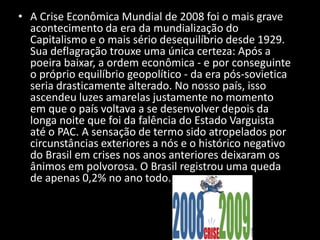 • A Crise Econômica Mundial de 2008 foi o mais grave
acontecimento da era da mundialização do
Capitalismo e o mais sério desequilíbrio desde 1929.
Sua deflagração trouxe uma única certeza: Após a
poeira baixar, a ordem econômica - e por conseguinte
o próprio equilíbrio geopolítico - da era pós-sovietica
seria drasticamente alterado. No nosso país, isso
ascendeu luzes amarelas justamente no momento
em que o país voltava a se desenvolver depois da
longa noite que foi da falência do Estado Varguista
até o PAC. A sensação de termo sido atropelados por
circunstâncias exteriores a nós e o histórico negativo
do Brasil em crises nos anos anteriores deixaram os
ânimos em polvorosa. O Brasil registrou uma queda
de apenas 0,2% no ano todo.
 