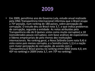 • Em 2009, penúltimo ano do Governo Lula, estudo anual realizado
pela ONG Transparência Internacional informou que o Brasil ocupa
a 75ª posição, num ranking de 180 países, sobre percepção de
corrupção. O estudo deu ao Brasil nota 3,7, o que indica problemas
de corrupção, segundo a entidade. As notas atribuídas pela
Transparência vão de 0 (países vistos como muito corruptos) a 10
(considerados pouco corruptos), com base análises de especialistas
e líderes empresariais de pelo menos dez instituições
internacionais. No ranking geral, a Nova Zelândia (com nota 9,4) é
vista como país menos corrupto, e a Somália (nota 1,1) é a nação
com maior percepção de corrupção, de acordo com a
Transparência.O Brasil piorou no ranking entre 2002 (nota 4,0, em
45º no ranking) e 2009 (nota 3,7, em 75º no ranking).
 