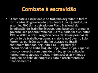 • O combate à escravidão e ao trabalho degradante foram
fortificados do governo do presidente Lula. Quando Lula
assumiu, FHC tinha deixado um Plano Nacional de
Erradicação do Trabalho Escravo, uma base sobre a qual o
governo Lula poderia trabalhar . O resultado foi que, entre
1995 e 2009, o Brasil resgatou cerca de 30 mil pessoas da
condição de trabalho escravo, a maioria no Governo Lula.
Porém, as punições ao trabalho escravo no Brasil
continuam brandas. Segundo a OIT (Organização
Internacional do Trabalho), até hoje houve no país apenas
uma condenação com pena de prisão, sendo aplicadas
normalmente apenas multas, indenizações às vítimas e
bloqueio de ficha de empresas para o recebimento de
financiamentos.
 