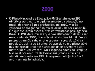 • O Plano Nacional de Educação (PNE) estabeleceu 295
objetivos para nortear o planejamento da educação no
Brasil, da creche à pós-graduação, até 2010. Mas às
vésperas de chegar ao fim, muito deixou de ser cumprido.
É o que avaliaram especialistas entrevistados pela Agência
Brasil: O PNE determinava que o analfabetismo deveria ser
erradicado até 2010, mas o Brasil ainda tem 14 milhões de
pessoas que não sabem ler e escrever, cerca de 10% da
população acima de 15 anos. De acordo com o plano, 30%
das crianças de zero até 3 anos de idade deveriam estar
matriculadas em creches. Mas segundo dados da Pesquisa
Nacional por Amostra de Domicílios (Pnad), a taxa de
atendimento está em 18%. Já na pré-escola (entre 4 e 5
anos), a meta foi atingida.
 