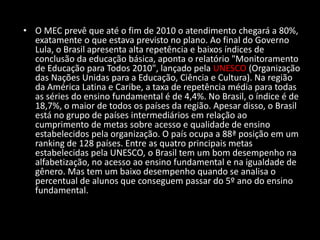 • O MEC prevê que até o fim de 2010 o atendimento chegará a 80%,
exatamente o que estava previsto no plano. Ao final do Governo
Lula, o Brasil apresenta alta repetência e baixos índices de
conclusão da educação básica, aponta o relatório "Monitoramento
de Educação para Todos 2010", lançado pela UNESCO (Organização
das Nações Unidas para a Educação, Ciência e Cultura). Na região
da América Latina e Caribe, a taxa de repetência média para todas
as séries do ensino fundamental é de 4,4%. No Brasil, o índice é de
18,7%, o maior de todos os países da região. Apesar disso, o Brasil
está no grupo de países intermediários em relação ao
cumprimento de metas sobre acesso e qualidade de ensino
estabelecidos pela organização. O país ocupa a 88ª posição em um
ranking de 128 países. Entre as quatro principais metas
estabelecidas pela UNESCO, o Brasil tem um bom desempenho na
alfabetização, no acesso ao ensino fundamental e na igualdade de
gênero. Mas tem um baixo desempenho quando se analisa o
percentual de alunos que conseguem passar do 5º ano do ensino
fundamental.
 