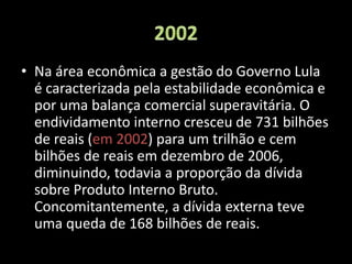 • Na área econômica a gestão do Governo Lula
é caracterizada pela estabilidade econômica e
por uma balança comercial superavitária. O
endividamento interno cresceu de 731 bilhões
de reais (em 2002) para um trilhão e cem
bilhões de reais em dezembro de 2006,
diminuindo, todavia a proporção da dívida
sobre Produto Interno Bruto.
Concomitantemente, a dívida externa teve
uma queda de 168 bilhões de reais.
 