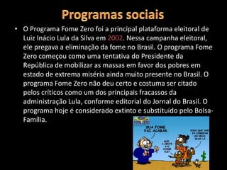 • O Programa Fome Zero foi a principal plataforma eleitoral de
Luiz Inácio Lula da Silva em 2002. Nessa campanha eleitoral,
ele pregava a eliminação da fome no Brasil. O programa Fome
Zero começou como uma tentativa do Presidente da
República de mobilizar as massas em favor dos pobres em
estado de extrema miséria ainda muito presente no Brasil. O
programa Fome Zero não deu certo e costuma ser citado
pelos críticos como um dos principais fracassos da
administração Lula, conforme editorial do Jornal do Brasil. O
programa hoje é considerado extinto e substituído pelo Bolsa-
Família.
 
