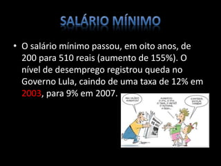 • O salário mínimo passou, em oito anos, de
200 para 510 reais (aumento de 155%). O
nível de desemprego registrou queda no
Governo Lula, caindo de uma taxa de 12% em
2003, para 9% em 2007.
 