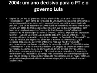 2004: um ano decisivo para o PT e o
governo Lula
• Depois de um ano da grandiosa vitória eleitoral de Lula e do PT - Partido dos
Trabalhadores – bem como da formação de um governo de coalizão com partidos
até então considerados adversários, os conflitos se intensificam no interior do
partido. O dia 14 de dezembro de 2003 ficará na história do PT como uma mancha
escura, um corte de imensas conseqüências em sua tradição democrática: com
base na acusação de repetida “quebra da disciplina partidária” o Diretório
Nacional do PT decidiu (por 55 votos a favor e 27 contra) expulsar três deputados
federais – Luciana Genro (RS), João Batista Babá (PA) e João Fontes (SE) – e a
senadora Heloísa Helena (AL), seguindo o parecer da Comissão de Ética do PT. No
Caso da Heloísa, ela negou-se a defender a “Reforma da Previdência”, que
recupera propostas de governos anteriores, mas que não tiveram êxito
precisamente porque houve resistência da esquerda, da CUT – Central Única dos
Trabalhadores – e de setores do Judiciário. Um projeto de Emenda Constitucional
foi votado, mas ainda não está claro quando de fato entrará em vigor. Heloísa
defende as mesmas posições que o PT historicamente defendeu e é favorável a
uma reforma da Previdência que traga reais benefícios à maioria da população e
que não se coloque a serviço da propaganda neoliberal contra os “super-salários”,
pregando a taxação dos inativos e ocasionando prejuízos à maioria dos atuais
aposentados. O MES – Movimento
 
